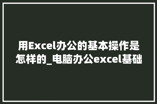 用Excel办公的基本操作是怎样的_电脑办公excel基础知识入门