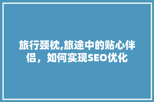 旅行颈枕,旅途中的贴心伴侣,如何实现SEO优化 旅行颈枕,旅途中的贴心伴侣,如何实现SEO优化