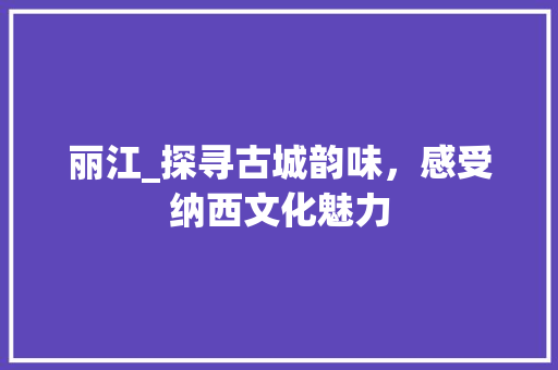丽江_探寻古城韵味，感受纳西文化魅力
