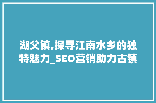 湖父镇,探寻江南水乡的独特魅力_SEO营销助力古镇复兴之路