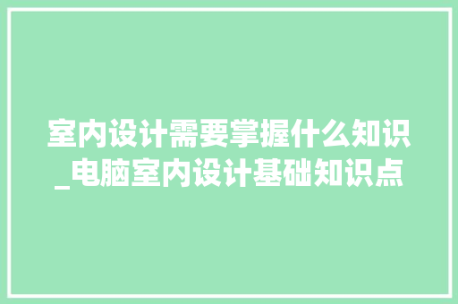 室内设计需要掌握什么知识_电脑室内设计基础知识点大全