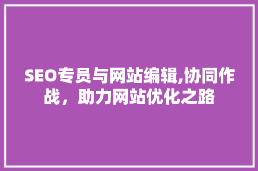 SEO专员与网站编辑,协同作战，助力网站优化之路