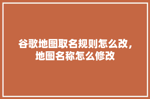 谷歌地图取名规则怎么改，地图名称怎么修改