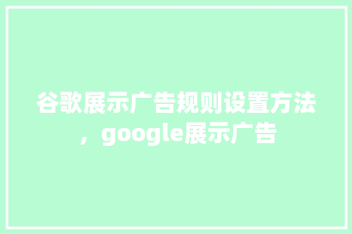 谷歌展示广告规则设置方法，google展示广告