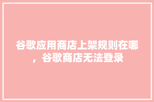 谷歌应用商店上架规则在哪，谷歌商店无法登录