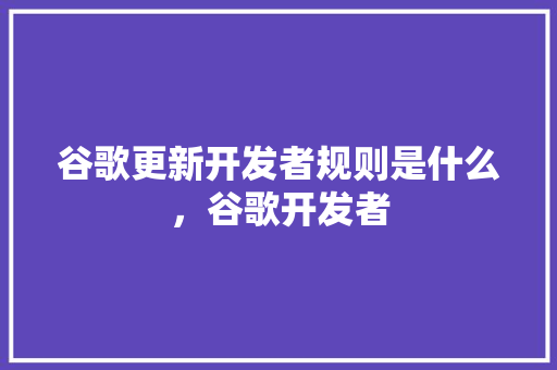 谷歌更新开发者规则是什么，谷歌开发者