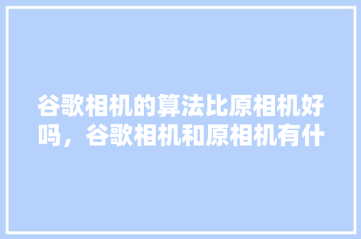谷歌相机的算法比原相机好吗,谷歌相机和原相机有什么区别 谷歌相机的算法比原相机好吗,谷歌相机和原相机有什么区别