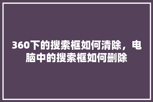 360下的搜索框如何清除,电脑中的搜索框如何删除 360下的搜索框如何清除,电脑中的搜索框如何删除