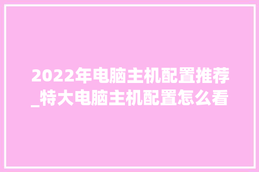 2022年电脑主机配置推荐_特大电脑主机配置怎么看的