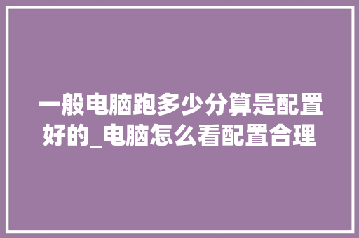 一般电脑跑多少分算是配置好的_电脑怎么看配置合理性 一般电脑跑多少分算是配置好的_电脑怎么看配置合理性