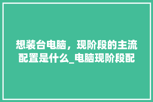 想装台电脑,现阶段的主流配置是什么_电脑现阶段配置怎么看型号 想装台电脑,现阶段的主流配置是什么_电脑现阶段配置怎么看型号