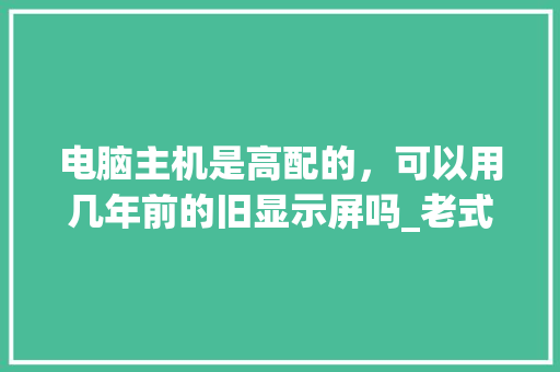 电脑主机是高配的，可以用几年前的旧显示屏吗_老式电脑主机配置怎么看型号 编程语言