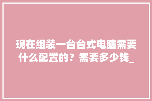 现在组装一台台式电脑需要什么配置的？需要多少钱_台式电脑怎么看真实配置参数