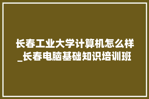 长春工业大学计算机怎么样_长春电脑基础知识培训班 操作系统