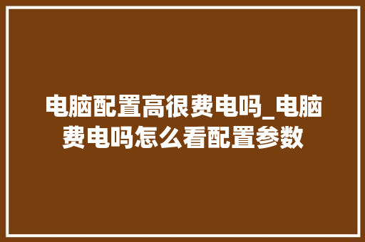 电脑配置高很费电吗_电脑费电吗怎么看配置参数