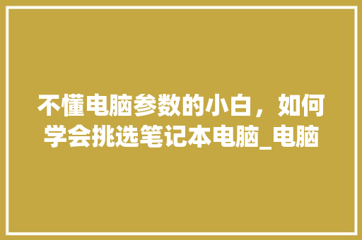 不懂电脑参数的小白，如何学会挑选笔记本电脑_电脑配置怎么看配置选择哪个