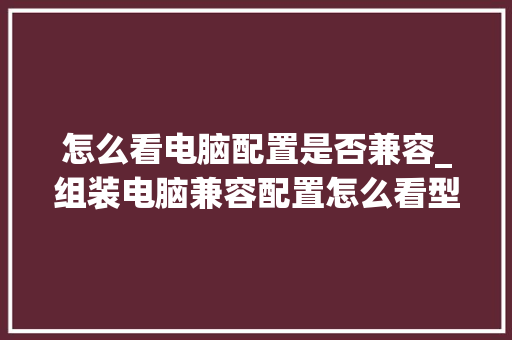 怎么看电脑配置是否兼容_组装电脑兼容配置怎么看型号 怎么看电脑配置是否兼容_组装电脑兼容配置怎么看型号