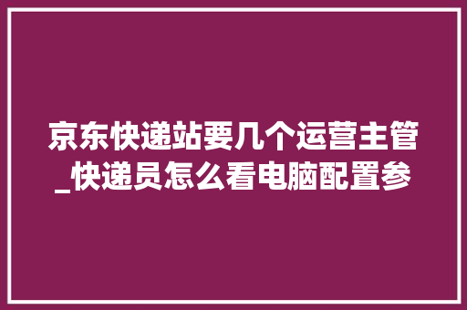 京东快递站要几个运营主管_快递员怎么看电脑配置参数 京东快递站要几个运营主管_快递员怎么看电脑配置参数