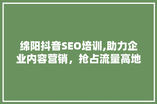 绵阳抖音SEO培训,助力企业内容营销,抢占流量高地 绵阳抖音SEO培训,助力企业内容营销,抢占流量高地