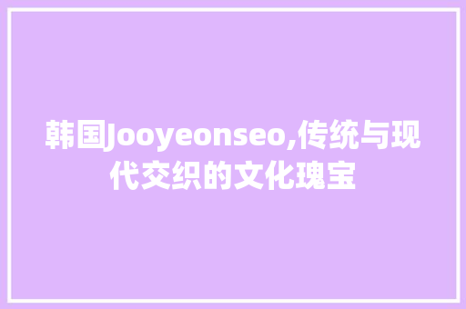 韩国Jooyeonseo,传统与现代交织的文化瑰宝