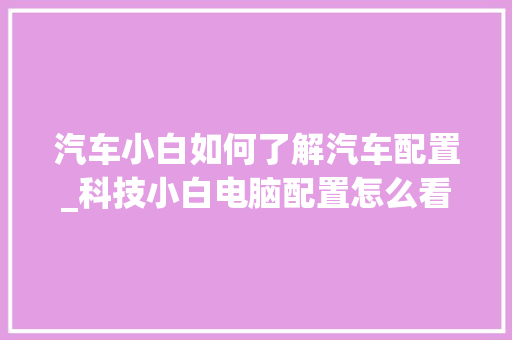 汽车小白如何了解汽车配置_科技小白电脑配置怎么看的
