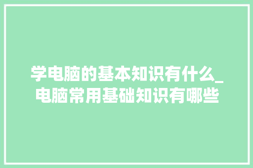 学电脑的基本知识有什么_电脑常用基础知识有哪些