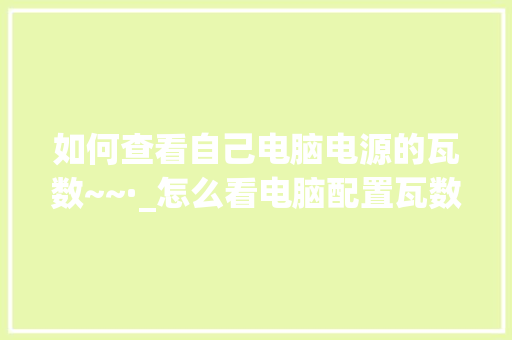 如何查看自己电脑电源的瓦数~~·_怎么看电脑配置瓦数和功率 操作系统