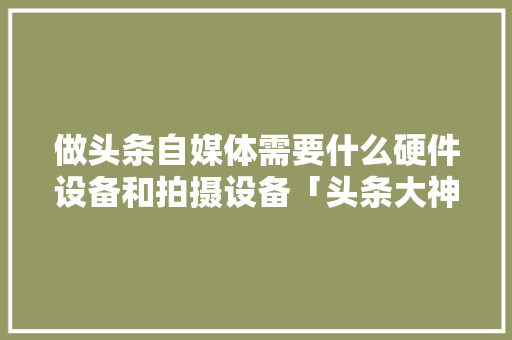做头条自媒体需要什么硬件设备和拍摄设备「头条大神电脑配置怎么看的」 做头条自媒体需要什么硬件设备和拍摄设备「头条大神电脑配置怎么看的」 操作系统