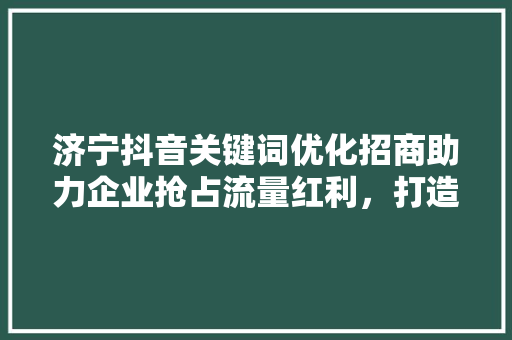 济宁抖音关键词优化招商助力企业抢占流量红利,打造品牌新高度 济宁抖音关键词优化招商助力企业抢占流量红利,打造品牌新高度