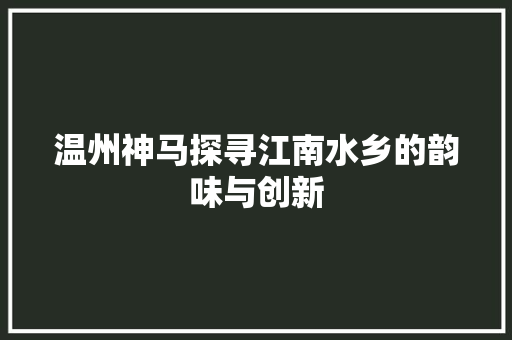 温州神马探寻江南水乡的韵味与创新 温州神马探寻江南水乡的韵味与创新