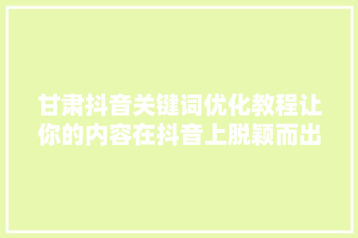 甘肃抖音关键词优化教程让你的内容在抖音上脱颖而出