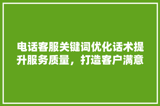 电话客服关键词优化话术提升服务质量，打造客户满意体验