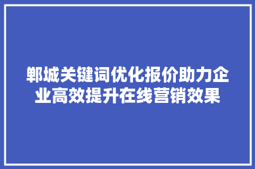 郸城关键词优化报价助力企业高效提升在线营销效果 郸城关键词优化报价助力企业高效提升在线营销效果