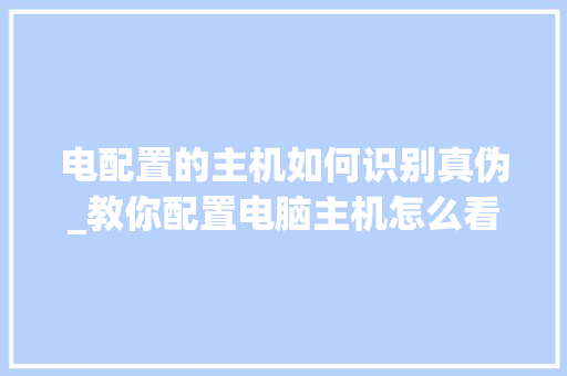 电配置的主机如何识别真伪_教你配置电脑主机怎么看型号