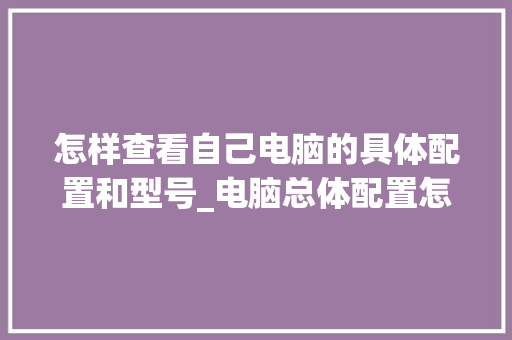 怎样查看自己电脑的具体配置和型号_电脑总体配置怎么看的 电脑配置 怎样查看自己电脑的具体配置和型号_电脑总体配置怎么看的 电脑配置