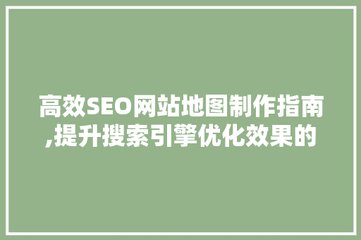 高效SEO网站地图制作指南,提升搜索引擎优化效果的关键步骤