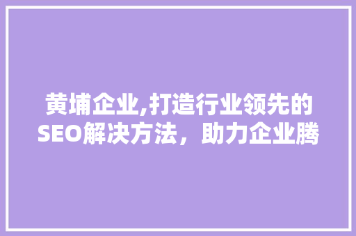 黄埔企业,打造行业领先的SEO解决方法，助力企业腾飞