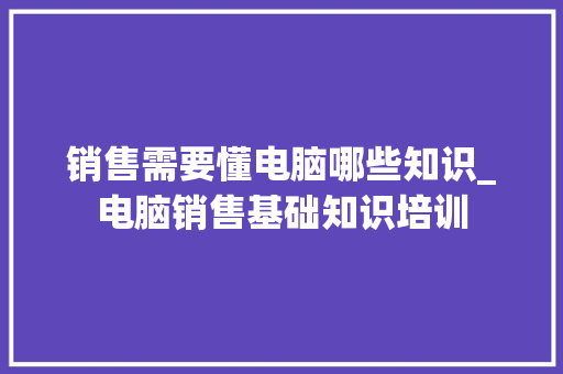 销售需要懂电脑哪些知识_电脑销售基础知识培训