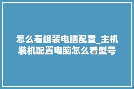 怎么看组装电脑配置_主机装机配置电脑怎么看型号