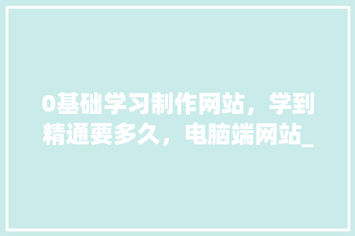 0基础学习制作网站，学到精通要多久，电脑端网站_电脑基础知识是什么意思