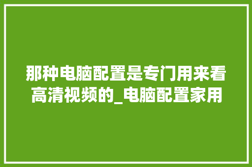 那种电脑配置是专门用来看高清视频的_电脑配置家用视频怎么看的 电脑基础