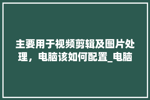 主要用于视频剪辑及图片处理,电脑该如何配置_电脑配置视频图怎么看的 主要用于视频剪辑及图片处理,电脑该如何配置_电脑配置视频图怎么看的