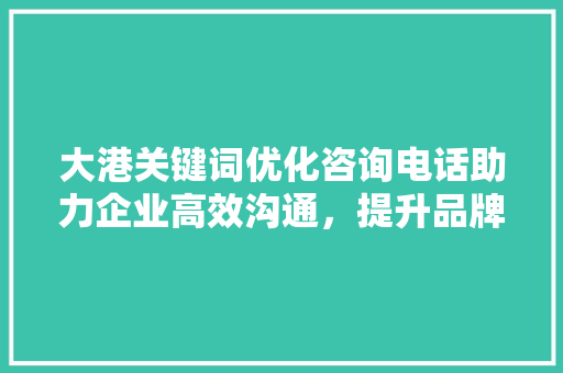 大港关键词优化咨询电话助力企业高效沟通,提升品牌影响力 大港关键词优化咨询电话助力企业高效沟通,提升品牌影响力