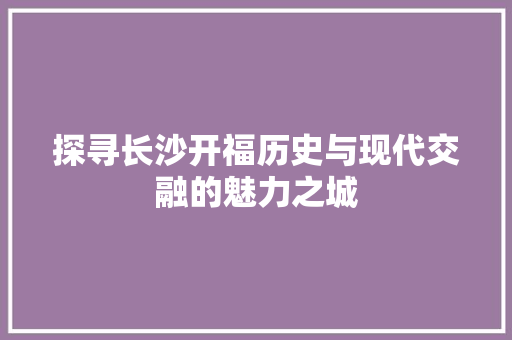 探寻长沙开福历史与现代交融的魅力之城