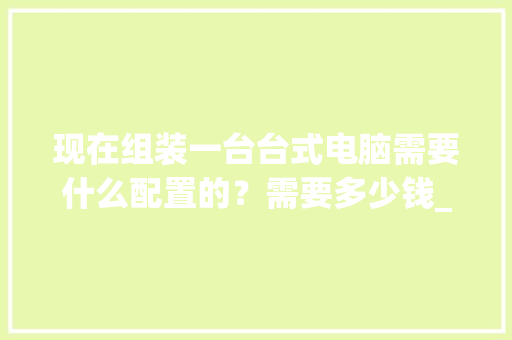 现在组装一台台式电脑需要什么配置的？需要多少钱_台式新电脑怎么看配置参数