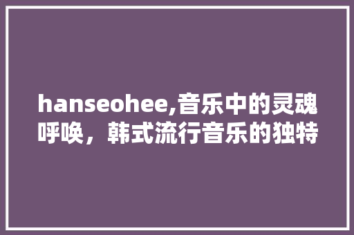 hanseohee,音乐中的灵魂呼唤，韩式流行音乐的独特魅力