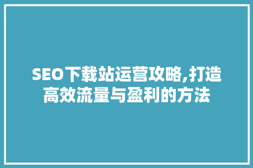 SEO下载站运营攻略,打造高效流量与盈利的方法
