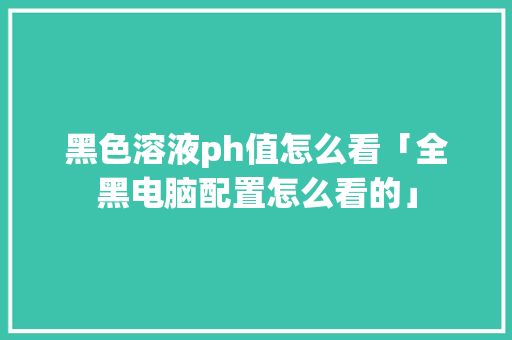黑色溶液ph值怎么看「全黑电脑配置怎么看的」