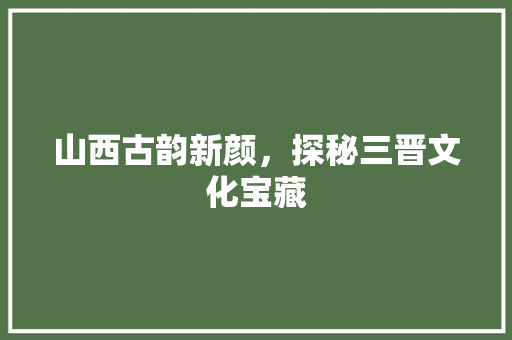 山西古韵新颜，探秘三晋文化宝藏