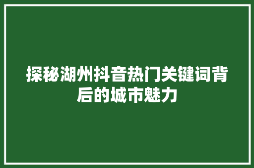 探秘湖州抖音热门关键词背后的城市魅力